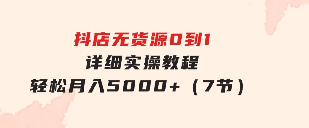 抖店无货源0到1详细实操教程：轻松月入5000+（7节）-十一网创