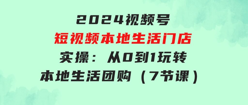 2024视频号短视频本地生活门店实操：从0到1玩转本地生活团购（7节课）-十一网创