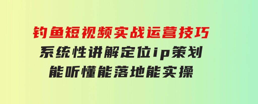 钓鱼短视频实战运营技巧，系统性讲解定位ip策划能听懂，能落地，能实操-十一网创