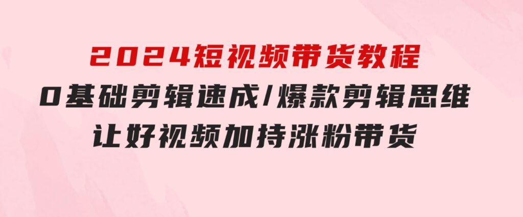 2024短视频带货教程：0基础剪辑速成/爆款剪辑思维/让好视频加持涨粉带货-十一网创