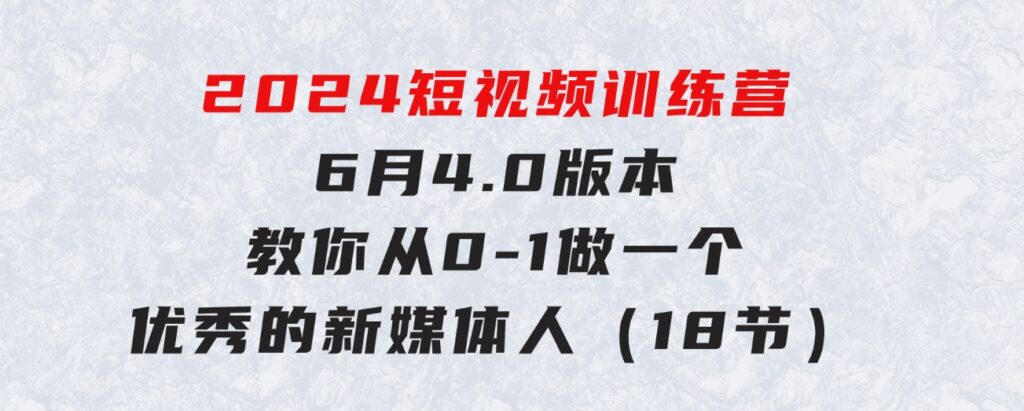 2024短视频训练营-6月4.0版本：教你从0-1做一个优秀的新媒体人（18节）-十一网创