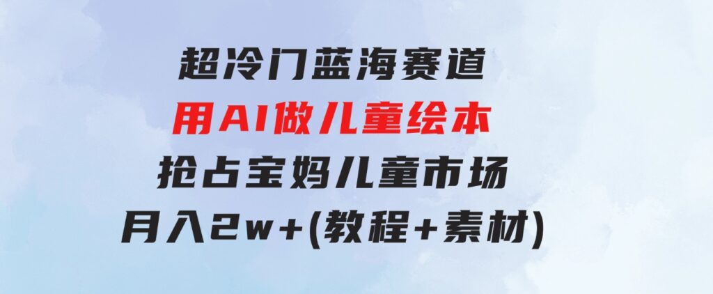 超冷门蓝海赛道，用AI做儿童绘本，抢占宝妈儿童市场，月入2w+(教程+素材)-十一网创