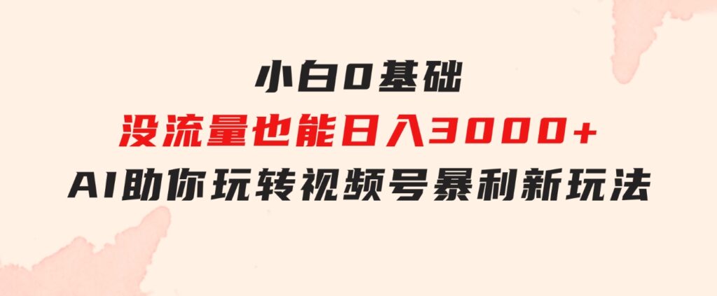 小白0基础，没流量也能日入3000+：AI助你玩转视频号暴利新玩法-十一网创