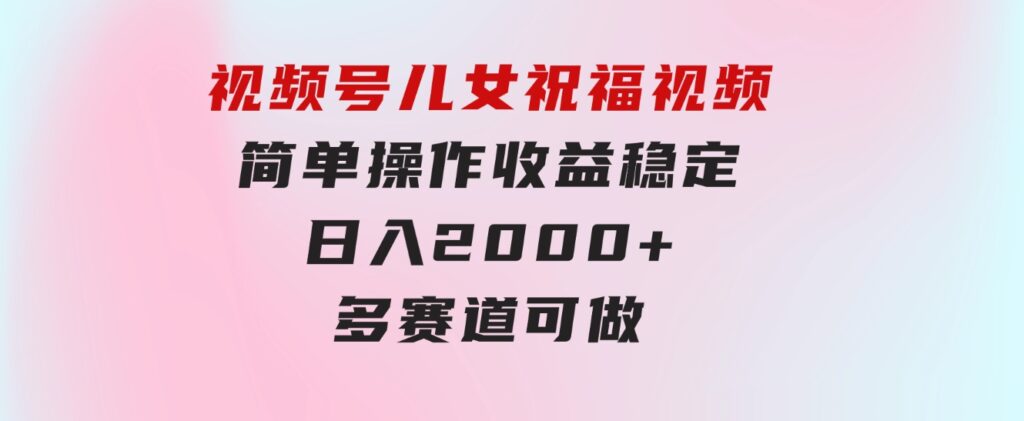 视频号儿女祝福视频，简单操作收益稳定，日入2000+，多赛道可做-十一网创