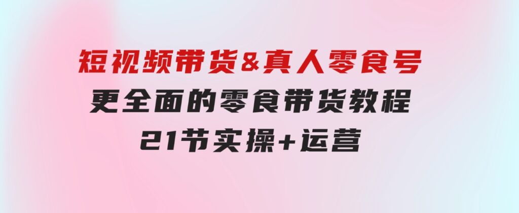 短视频带货&真人零食号：更全面的零食带货教程：21节实操+运营-十一网创