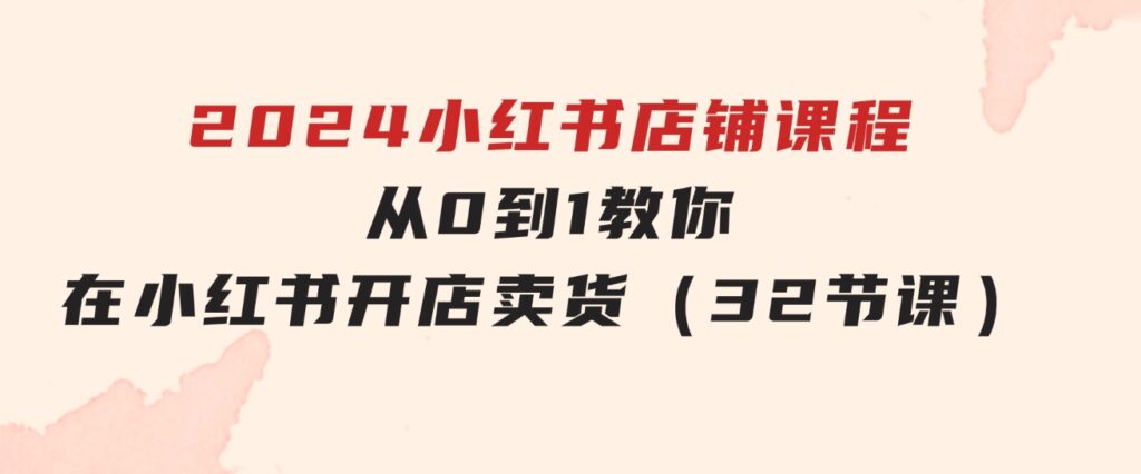 2024小红书店铺课程，从0到1教你在小红书开店卖货（32节课）-十一网创