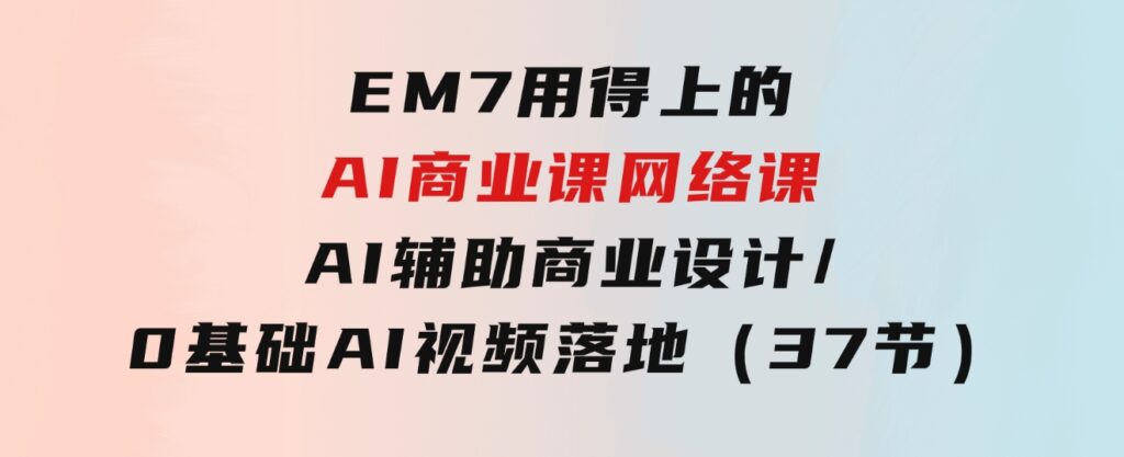 EM7用得上的AI商业课网络课：AI辅助商业设计/0基础AI视频落地（37节）-十一网创