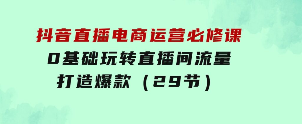 抖音直播电商运营必修课，0基础玩转直播间流量，打造爆款（29节）-十一网创