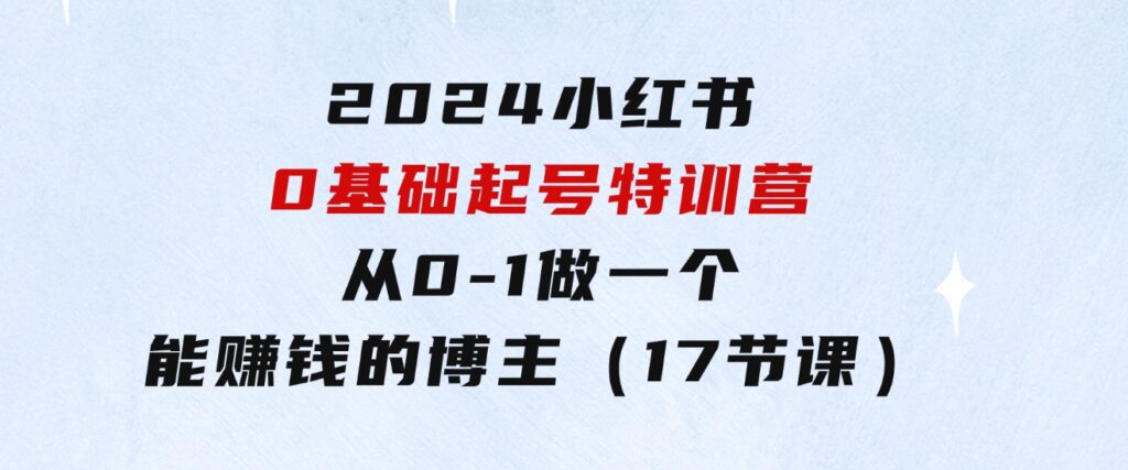 2024小红书0基础起号特训营，从0-1做一个能赚钱的博主（17节课）-十一网创