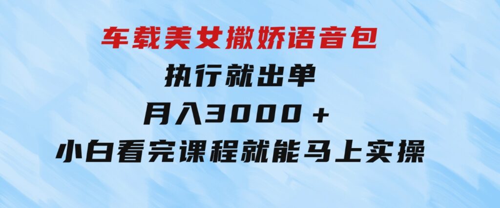 车载美女撒娇语音包，执行就出单，月入3000＋，小白看完课程就能马上实操-十一网创