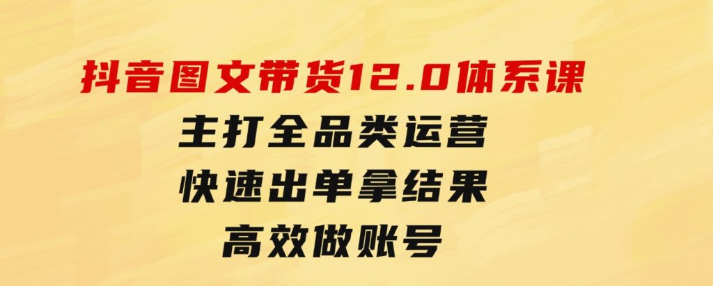 抖音图文带货12.0体系课，主打全品类运营，快速出单拿结果，高效做账号-十一网创