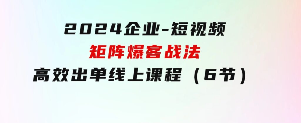 2024企业-短视频-矩阵爆客战法，高效出单线上课程（6节）-十一网创