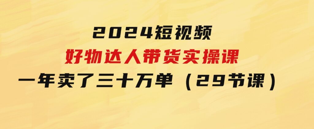 2024短视频好物达人带货实操课：一年时间卖了三十万单（29节课）-十一网创