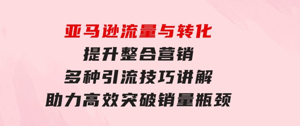 亚马逊流量与转化提升整合营销，多种引流技巧讲解助力高效突破销量瓶颈-十一网创