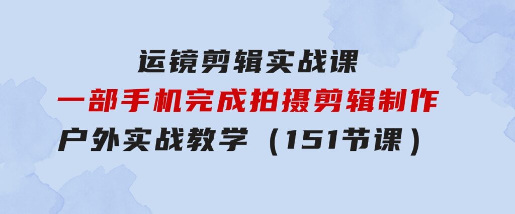 运镜剪辑实战课，一部手机完成拍摄剪辑制作，户外实战教学（151节课）-十一网创