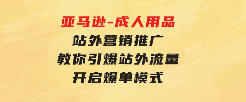 亚马逊-成人用品站外营销推广教你引爆站外流量，开启爆单模式-十一网创