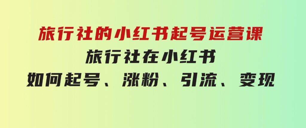 旅行社的小红书起号运营课，旅行社在小红书如何起号、涨粉、引流、变现-十一网创