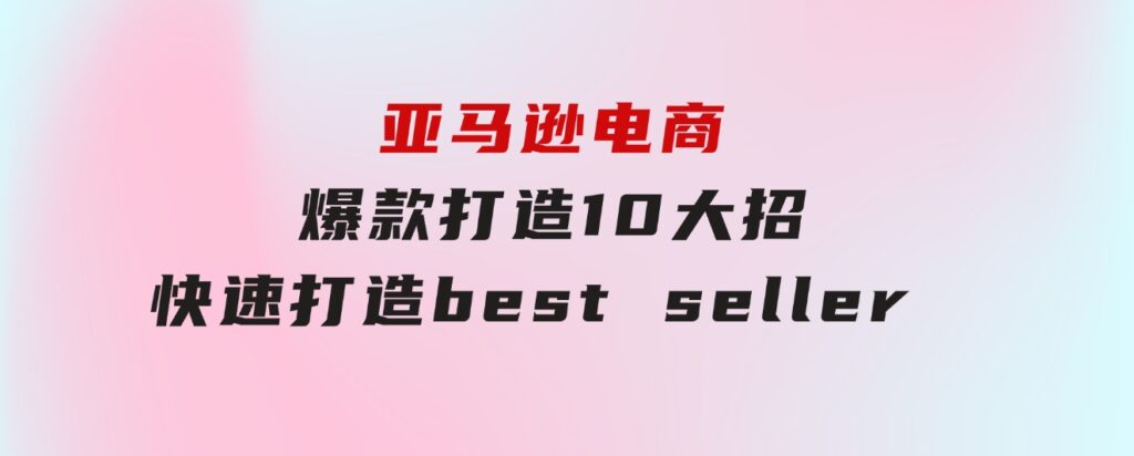 亚马逊电商：爆款打造10大招，快速打造bestseller不是事儿-十一网创