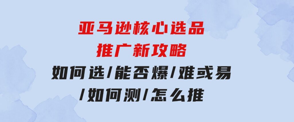 亚马逊核心选品推广新攻略！如何选/能否爆/难或易/如何测/怎么推-十一网创