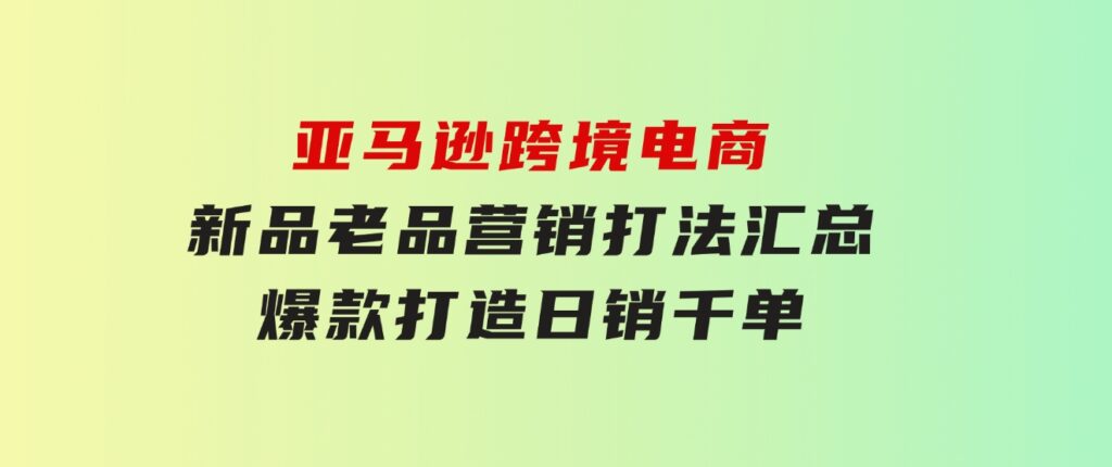 亚马逊跨境电商：新品老品营销打法汇总，爆款打造，日销千单-十一网创