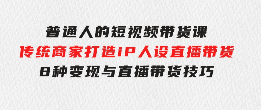 普通人的短视频带货课传统商家打造iP人设直播带货8种变现与直播带货技巧-十一网创