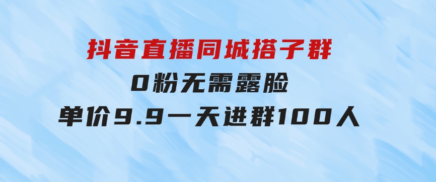 抖音直播同城搭子群，0粉无需露脸，单价9.9，一天进群100人-十一网创