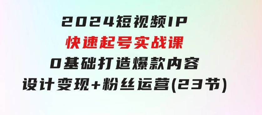 2024短视频IP快速起号实战课，0基础打造爆款内容设计变现+粉丝运营(23节)-十一网创