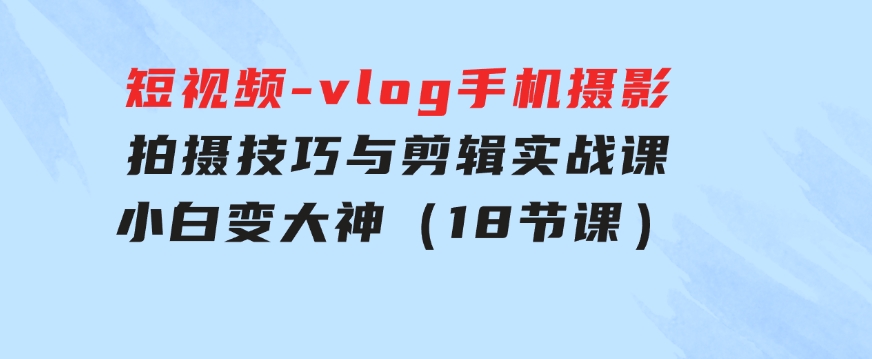 短视频-vlog手机摄影：拍摄技巧与剪辑实战课：小白变大神（18节课）-十一网创