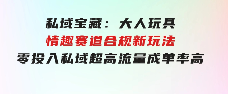 私域宝藏：大人玩具情趣赛道合规新玩法，零投入，私域超高流量成单率高-十一网创