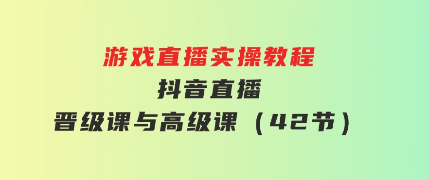 游戏直播实操教程，抖音直播晋级课与高级课（42节）-十一网创