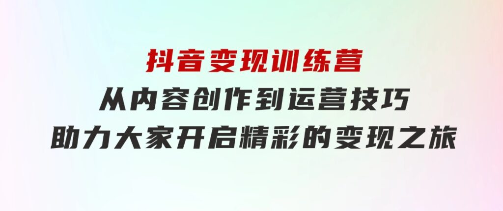 抖音变现训练营，从内容创作到运营技巧，助力大家开启精彩的变现之旅-十一网创