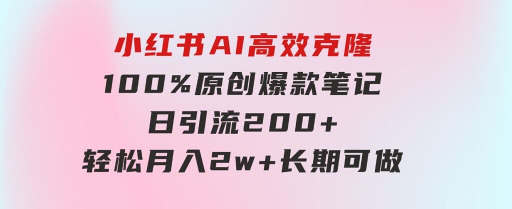 小红书AI高效克隆100原创爆款笔记，日引流200+，轻松月入2w+，长期可做…-十一网创