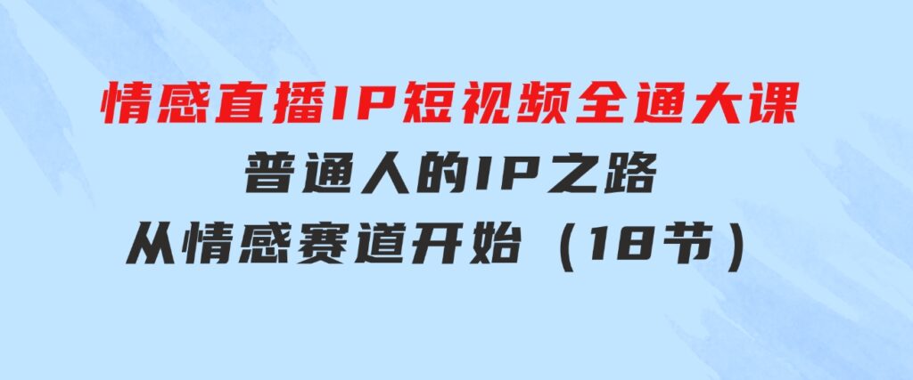 情感直播IP短视频全通大课，普通人的IP之路从情感赛道开始（18节）-十一网创