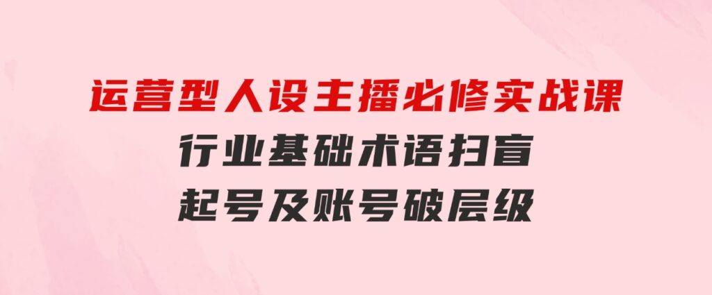 运营型·人设主播必修实战课：行业基础术语扫盲，起号及账号破层级-十一网创