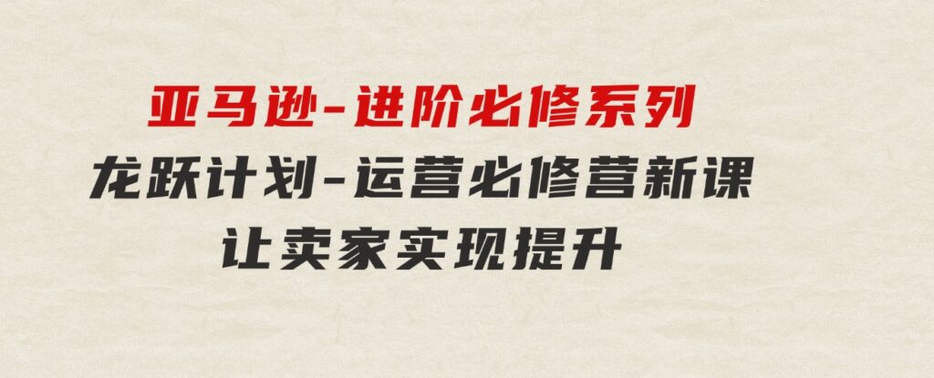 亚马逊-进阶必修系列，龙跃计划-运营必修营新课，让卖家实现提升让单…-十一网创