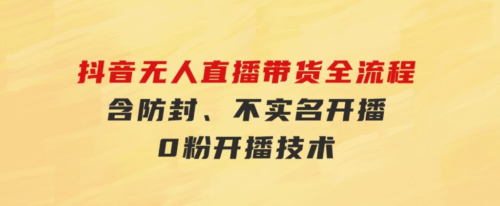 抖音无人直播带货全流程（含防封、不实名开播、0粉开播技术）-十一网创