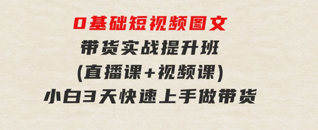 0基础短视频图文带货实战提升班(直播课+视频课)：小白3天快速上手做带货-十一网创