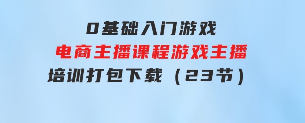 0基础入门游戏电商主播课程：游戏主播培训打包下载（23节）-十一网创