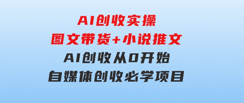 AI创收实操—图文带货+小说推文，AI创收从0开始，自媒体创收必学项目-十一网创