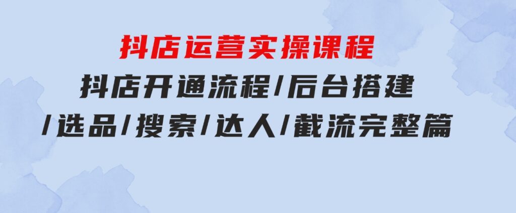 抖店运营实操课程：抖店开通流程/后台搭建/选品/搜索/达人/截流完整篇-十一网创