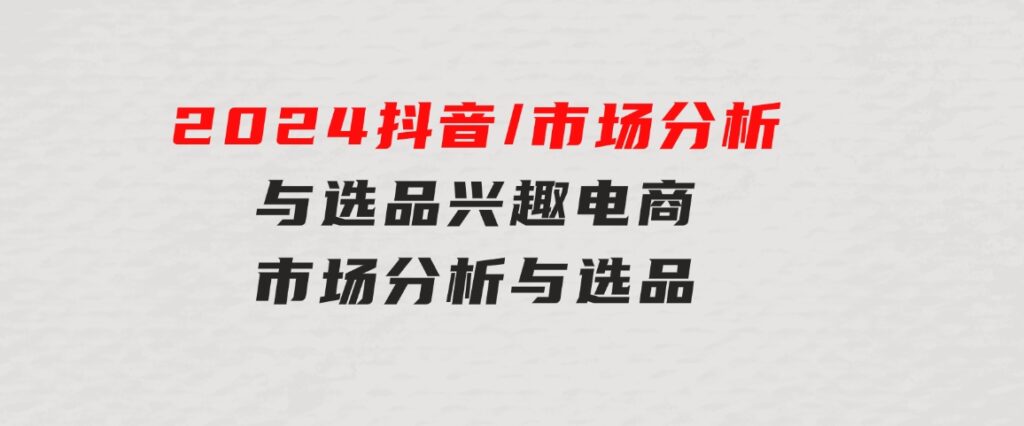 2024抖音/市场分析与选品，兴趣电商市场分析与选品-十一网创