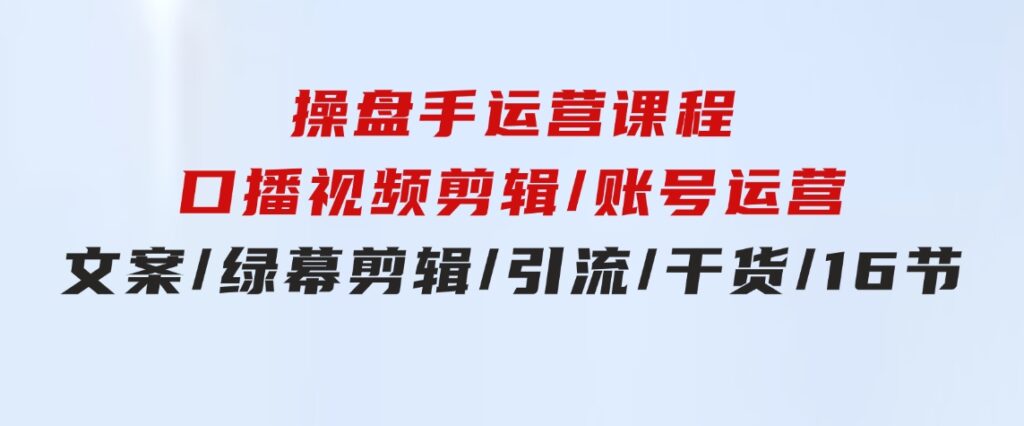 操盘手运营课程：口播视频剪辑/账号运营/文案/绿幕剪辑/引流/干货/16节-十一网创