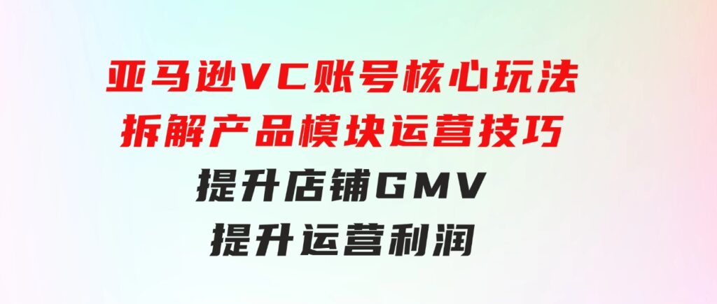 亚马逊VC账号核心玩法，拆解产品模块运营技巧，提升店铺GMV，提升运营利润-十一网创