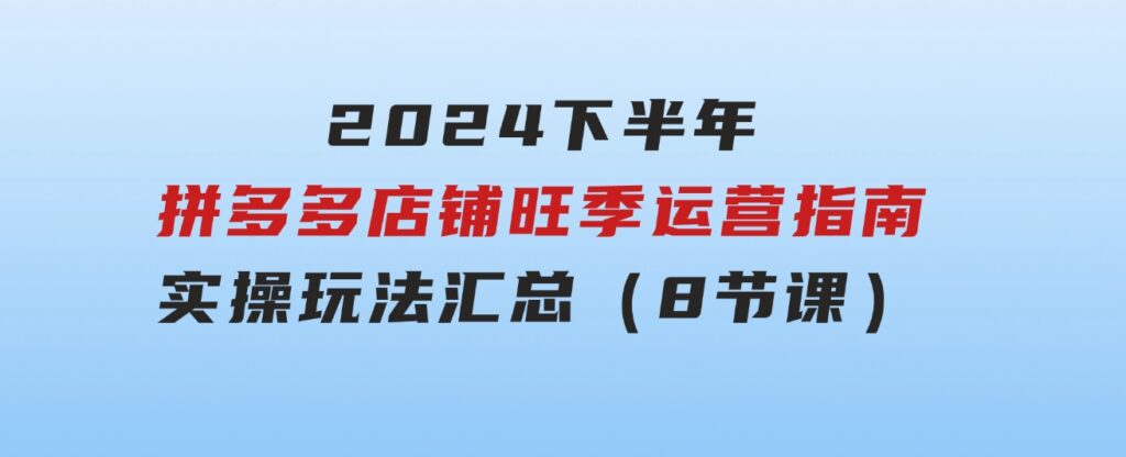 2024下半年拼多多店铺旺季运营指南：实操玩法汇总（8节课）-十一网创