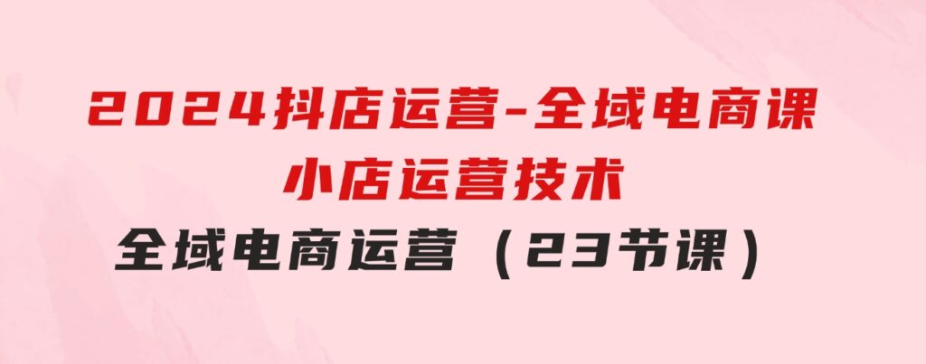 2024抖店运营-全域电商课，小店运营技术，全域电商运营（23节课）-十一网创