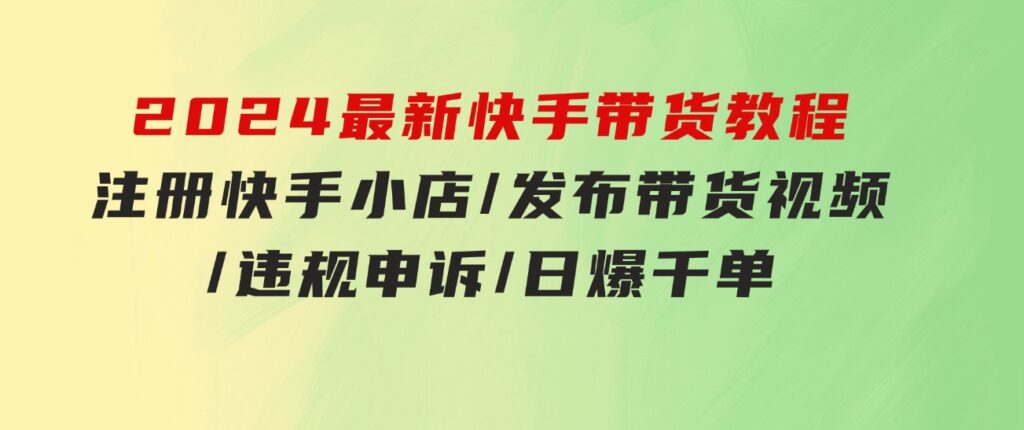 2024最新快手带货教程：注册快手小店/发布带货视频/违规申诉/日爆千单-十一网创