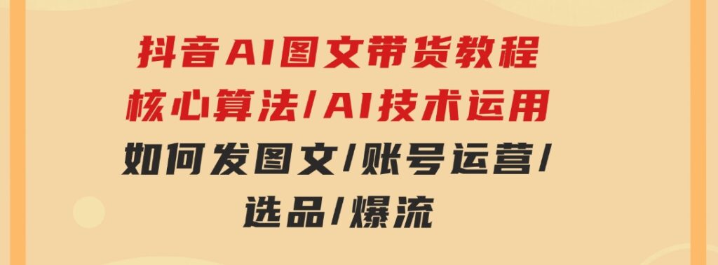 抖音AI图文带货教程：核心算法/AI技术运用/如何发图文/账号运营/选品/爆流-十一网创