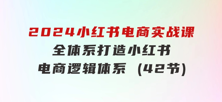 2024小红书电商实战课：全体系打造全方位梳理小红书电商逻辑体系(42节)-十一网创