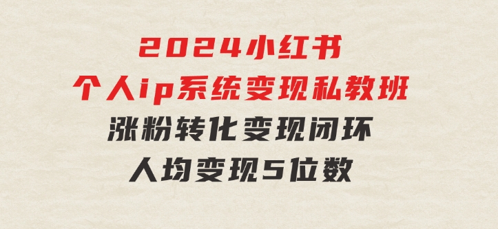 2024小红书个人ip系统变现私教班，个人ip涨粉转化变现闭环，人均变现5位数-十一网创