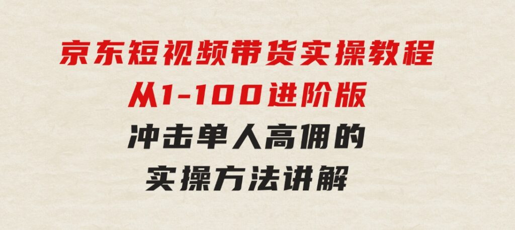 京东短视频带货实操教程，从1-100进阶版，冲击单人高佣的实操方法讲解-十一网创